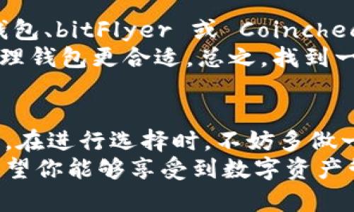 在日本，区块链技术和加密货币的应用正逐渐普及，特别是与钱包相关的平台。下面，我将为您详细介绍几种在日本比较流行的区块链钱包平台，以及它们的特点和使用体验。希望这些信息能帮助您了解日本的区块链钱包市场。

1. 火币钱包 (Huobi Wallet)
火币钱包是由著名的加密货币交易平台火币所推出的一款数字资产钱包。它支持多种主流的加密货币，用户可以方便地进行资产管理和交易。说真的，火币在全球范围内知名度很高，所以它的用户体验也是值得一提的。
火币钱包的安全性得到了广泛的认可，它提供了多重验证和资产保险等功能，让用户在使用过程中更安心。特别是在日本，火币钱包对当地市场的适应性也做了很多，有着不错的用户反馈。

2. bitFlyer 钱包
bitFlyer 是日本最大的比特币交易所之一，也是比较早推出钱包服务的平台。它的用户界面非常友好，适合各种层次的用户。如果你是初学者，不用担心，bitFlyer 的操作非常简单，几乎不会让你感到挫折。
此外，bitFlyer 提供了“支付”选项，用户可以通过钱包轻松进行日常支付。对于那些希望将加密货币融入日常生活的人来说，这是一个很大的优势。值得一提的是，bitFlyer 还支持日元与比特币之间的无缝兑换，这对日本用户来说太方便了。

3. Coincheck 钱包
Coincheck 是另一个备受欢迎的日本加密货币交易平台，除了交易之外，它也提供安全、便捷的数字钱包服务。Coincheck 钱包支持多种加密资产，而且对于新手用户尤其友好的设计让很多人对此产生了好感。
另一个亮点是Coincheck也提供了“汇款”功能，用户之间可以随时进行转账。不论是朋友之间的小额支付，还是企业在日常运营中的大额汇款，Coincheck 都能轻松应对，这简直太方便了！

4. NEM钱包
NEM（New Economy Movement）是一个相对较新的区块链平台，提供了一种名为“NEM钱包”的数字资产管理工具。NEM钱包的一个主要特点是它的高安全性和多功能性。用户可以通过应用轻松管理多种虚拟货币，从比特币到以太坊都可以一站式管理。
此外，NEM钱包的界面设计简洁而直观，为用户提供了良好的使用体验。如果你是一名喜欢探索新技术和新钱包的用户，不妨试试看这个相对小众但很有潜力的选择。

5. MyEtherWallet (MEW)
虽然MyEtherWallet主要针对以太坊用户，但它在日本加密货币爱好者中也越来越流行。MEW 是一个用户主权的钱包，允许用户完全掌控他们的私钥。说真的，如果你非常重视安全性，这种自我托管的方式会让你感到放心许多。
通过 MEW，用户可以很方便地与以太坊生态系统中的各种DApp进行交互。如果你对以太坊的 DeFi 项目感兴趣，MEW 是一个理想的选择。

日本区块链钱包的选择建议
那么，面对众多钱包，应该怎么选择呢？首先，您需要考虑自己的需求。如果您只是偶尔进行加密货币交易，像火币钱包、bitFlyer 或 Coincheck 这样的平台就不错了，它们提供的便捷性和易用性都很高。
但如果您更重视安全性，特别是想要长期持有某种资产，那可能像 NEM 钱包或 MyEtherWallet 这样的自我管理钱包更合适。总之，找到一个适合自己的钱包就好了，不必过于纠结。

总结
以上就是关于日本区块链钱包的一些信息。在这个飞速发展的市场中，不同的钱包各有特点，适合不同类型的用户。在进行选择时，不妨多做一些比较，找到最符合自己需求的那一款。
无论你是想轻松买卖加密货币，还是希望能够参与更多的区块链生态圈，以上这些钱包平台都能为你提供帮助。希望你能够享受到数字资产管理的乐趣！